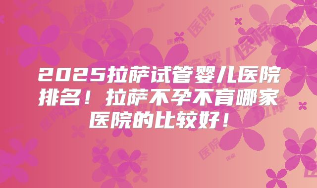 2025拉萨试管婴儿医院排名!拉萨不孕不育哪家医院的比较好!