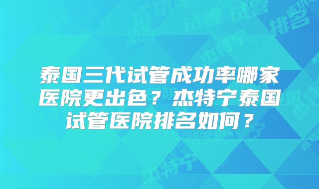 泰国三代试管成功率哪家医院更出色？杰特宁泰国试管医院排名如何？