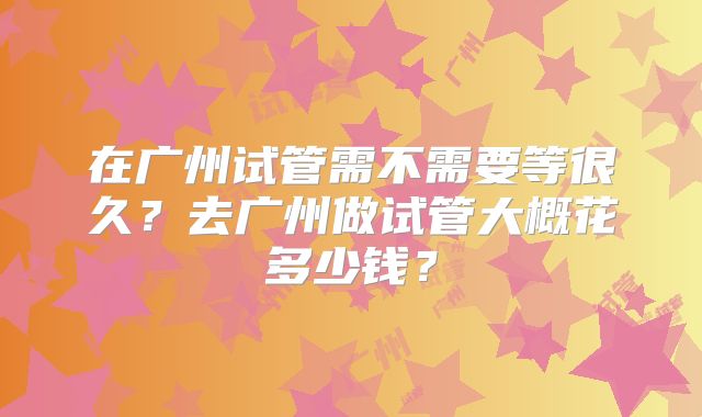 在广州试管需不需要等很久?去广州做试管大概花多少钱?