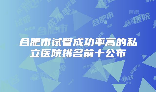 合肥市试管成功率高的私立医院排名前十公布