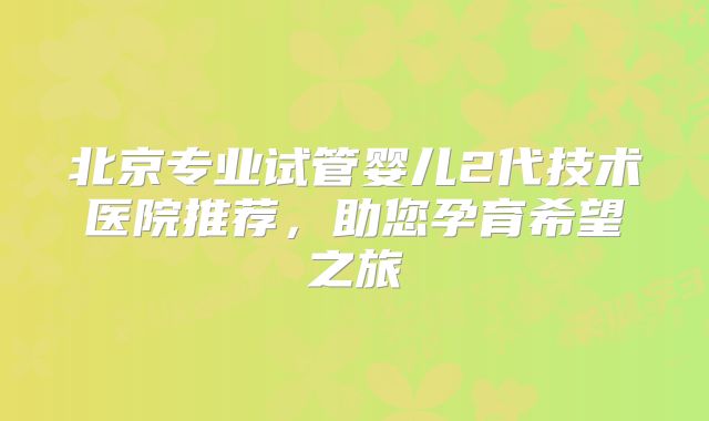 北京专业试管婴儿2代技术医院推荐，助您孕育希望之旅