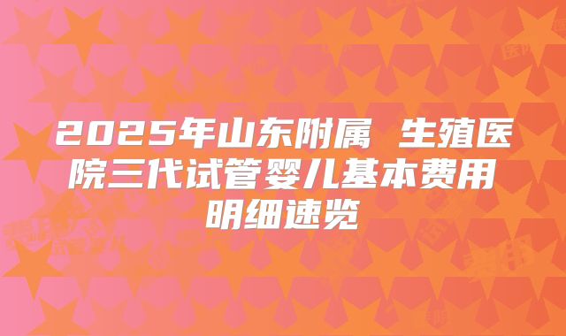 2025年山东附属 生殖医院三代试管婴儿基本费用明细速览
