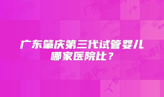 广东肇庆第三代试管婴儿哪家医院比?