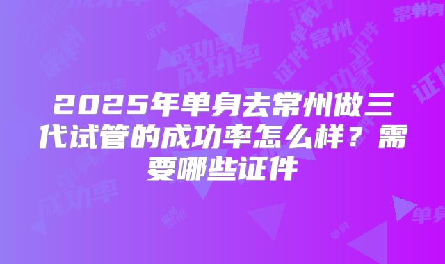 2025年单身去常州做三代试管的成功率怎么样?需要哪些证件