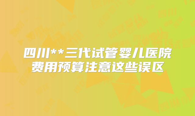 四川**三代试管婴儿医院费用预算注意这些误区