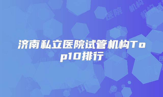 济南私立医院试管机构Top10排行