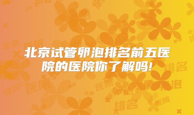北京试管卵泡排名前五医院的医院你了解吗!