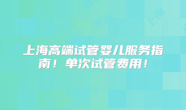 上海高端试管婴儿服务指南！单次试管费用！