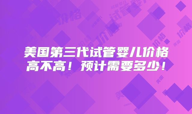 美国第三代试管婴儿价格高不高!预计需要多少!