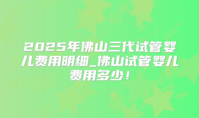2025年佛山三代试管婴儿费用明细_佛山试管婴儿费用多少！
