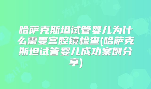 哈萨克斯坦试管婴儿为什么需要宫腔镜检查(哈萨克斯坦试管婴儿成功案例分享)