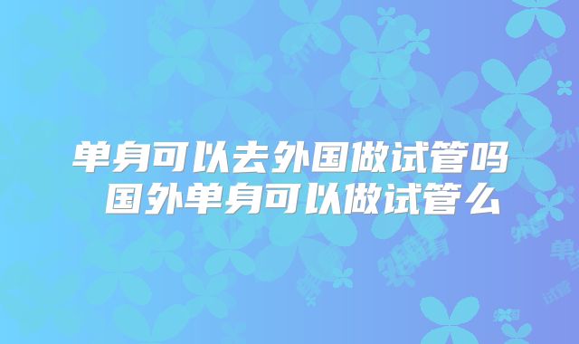 单身可以去外国做试管吗 国外单身可以做试管么