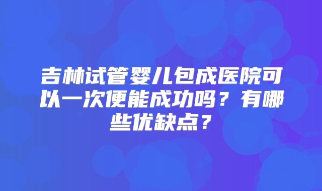 吉林试管婴儿包成医院可以一次便能成功吗？有哪些优缺点？
