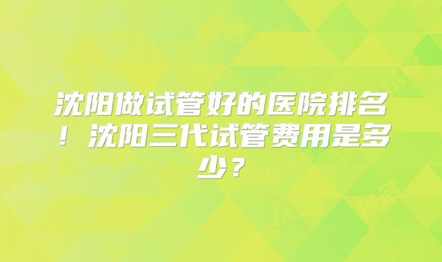 沈阳做试管好的医院排名！沈阳三代试管费用是多少？