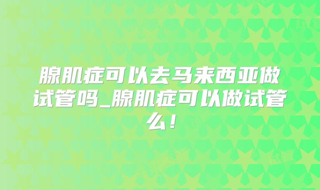 腺肌症可以去马来西亚做试管吗_腺肌症可以做试管么！
