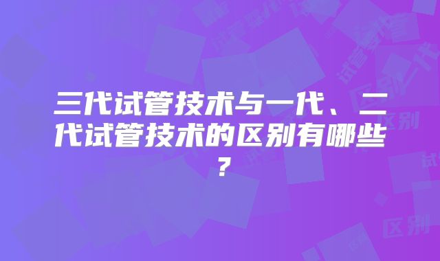 三代试管技术与一代、二代试管技术的区别有哪些?