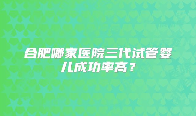 合肥哪家医院三代试管婴儿成功率高？