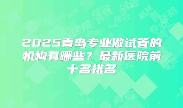2025青岛专业做试管的机构有哪些？最新医院前十名排名