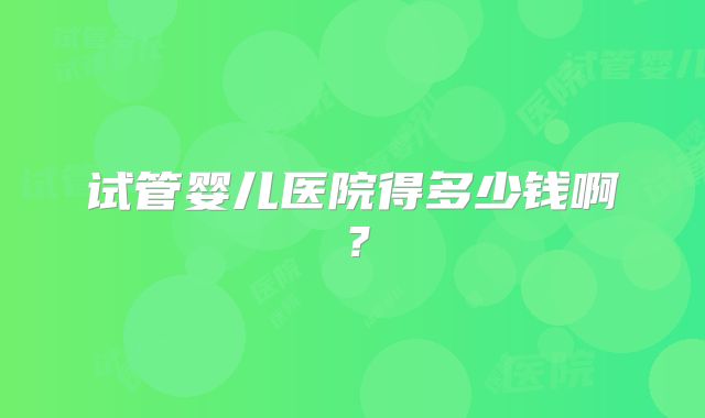 试管婴儿医院得多少钱啊？