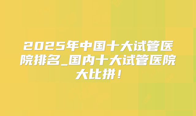 2025年中国十大试管医院排名_国内十大试管医院大比拼!