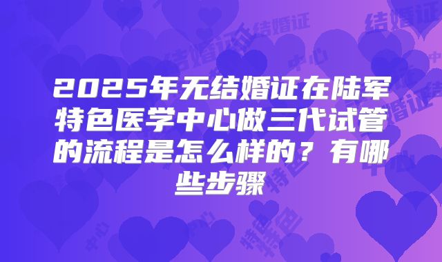 2025年无结婚证在陆军特色医学中心做三代试管的流程是怎么样的?有哪些步骤