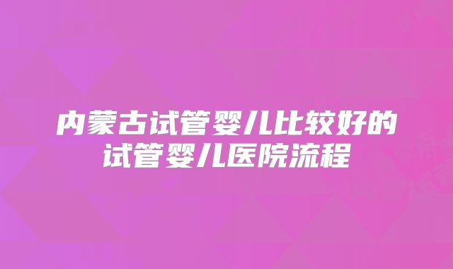 内蒙古试管婴儿比较好的试管婴儿医院流程