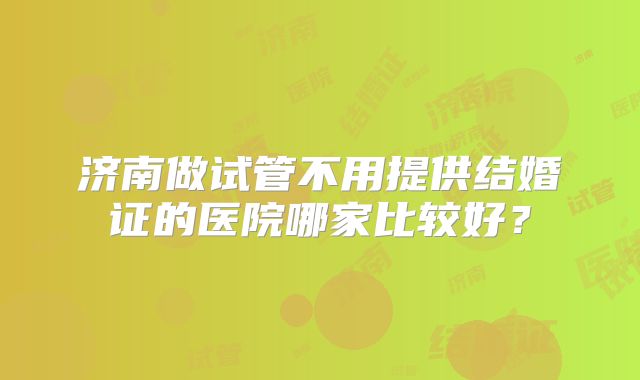 济南做试管不用提供结婚证的医院哪家比较好？
