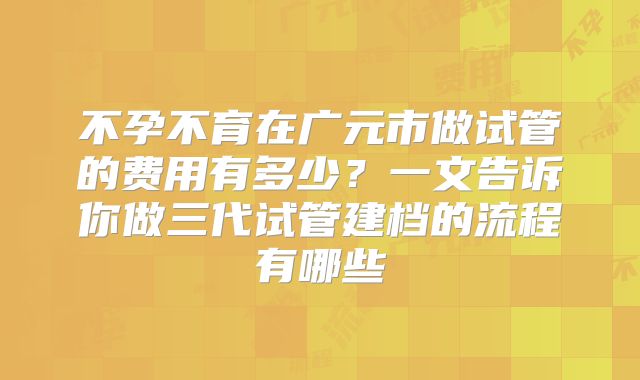 不孕不育在广元市做试管的费用有多少？一文告诉你做三代试管建档的流程有哪些