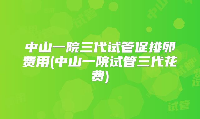 中山一院三代试管促排卵费用(中山一院试管三代花费)