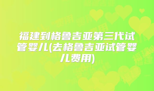 福建到格鲁吉亚第三代试管婴儿(去格鲁吉亚试管婴儿费用)