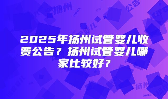 2025年扬州试管婴儿收费公告？扬州试管婴儿哪家比较好？