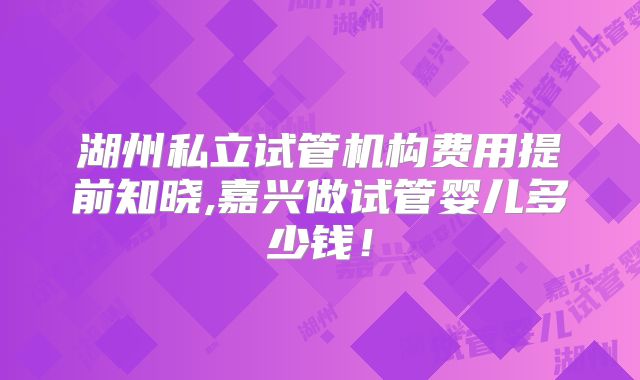 湖州私立试管机构费用提前知晓,嘉兴做试管婴儿多少钱！