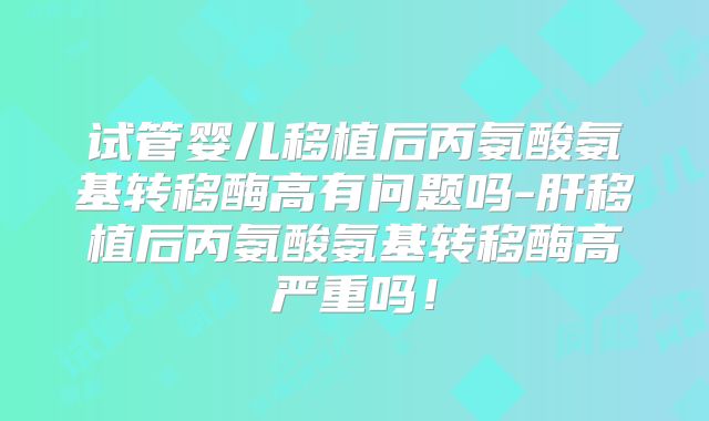 试管婴儿移植后丙氨酸氨基转移酶高有问题吗-肝移植后丙氨酸氨基转移酶高严重吗!