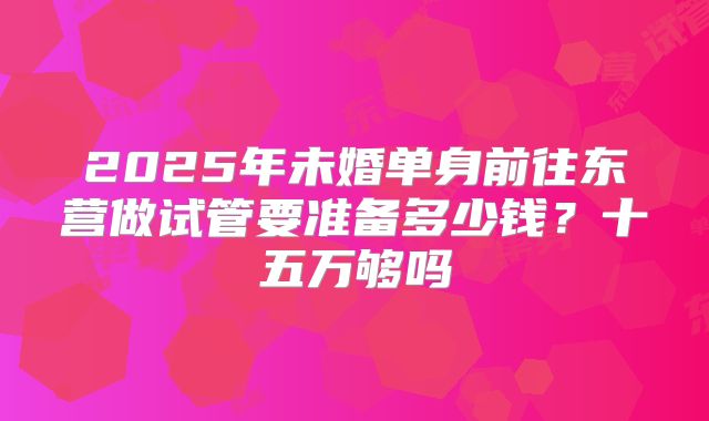 2025年未婚单身前往东营做试管要准备多少钱？十五万够吗