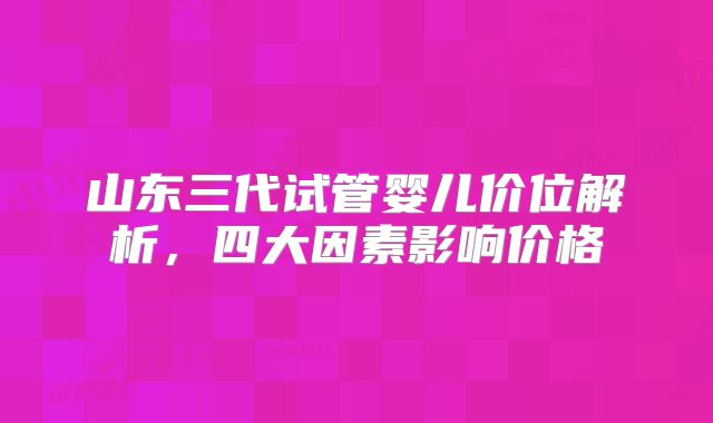 山东三代试管婴儿价位解析,四大因素影响价格