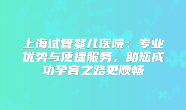 上海试管婴儿医院：专业优势与便捷服务，助您成功孕育之路更顺畅