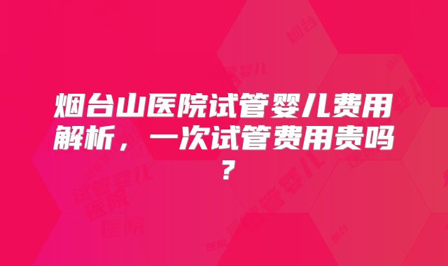 烟台山医院试管婴儿费用解析，一次试管费用贵吗？