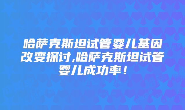 哈萨克斯坦试管婴儿基因改变探讨,哈萨克斯坦试管婴儿成功率！