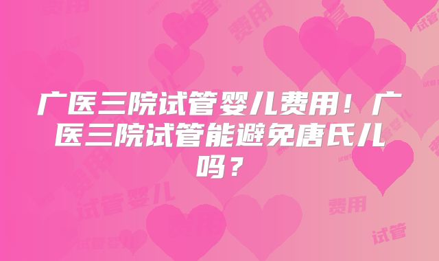 广医三院试管婴儿费用！广医三院试管能避免唐氏儿吗？