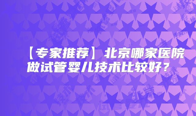 【专家推荐】北京哪家医院做试管婴儿技术比较好？