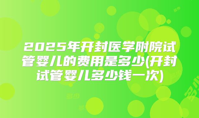 2025年开封医学附院试管婴儿的费用是多少(开封试管婴儿多少钱一次)