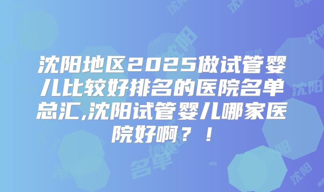 沈阳地区2025做试管婴儿比较好排名的医院名单总汇,沈阳试管婴儿哪家医院好啊?!