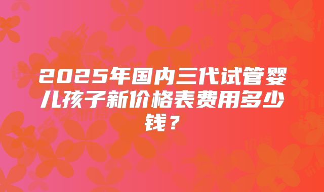 2025年国内三代试管婴儿孩子新价格表费用多少钱?
