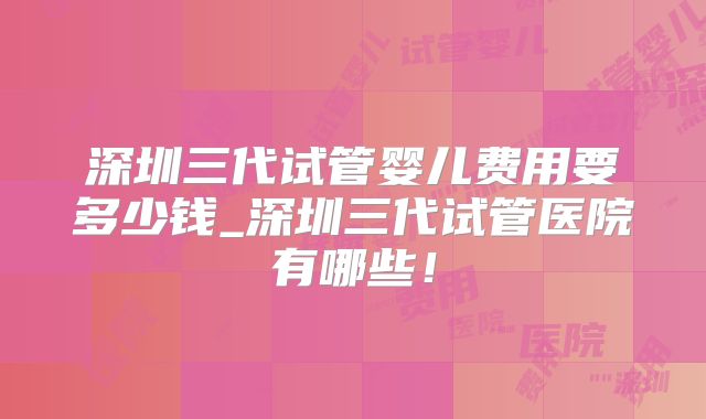 深圳三代试管婴儿费用要多少钱_深圳三代试管医院有哪些!
