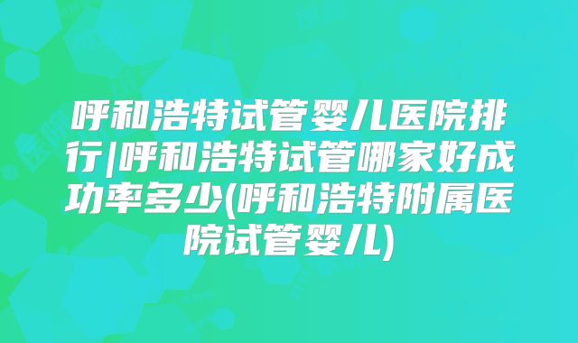 呼和浩特试管婴儿医院排行|呼和浩特试管哪家好成功率多少(呼和浩特附属医院试管婴儿)