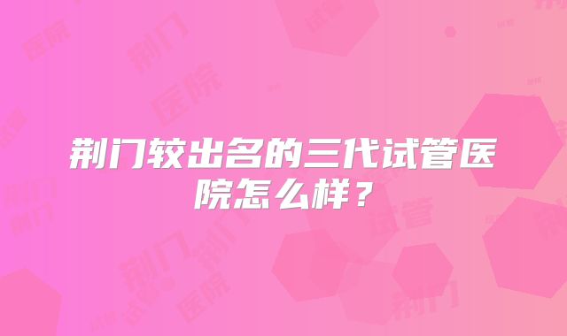 荆门较出名的三代试管医院怎么样？