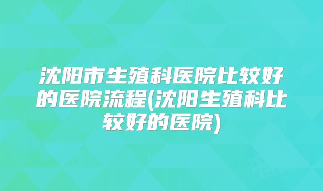 沈阳市生殖科医院比较好的医院流程(沈阳生殖科比较好的医院)