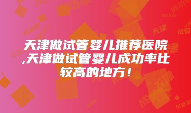 天津做试管婴儿推荐医院,天津做试管婴儿成功率比较高的地方！