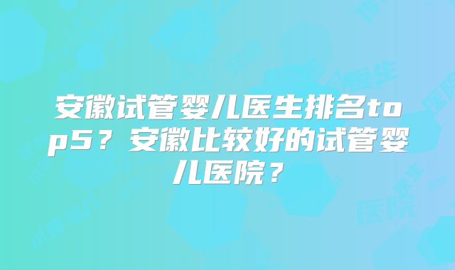 安徽试管婴儿医生排名top5？安徽比较好的试管婴儿医院？