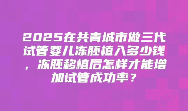 2025在共青城市做三代试管婴儿冻胚植入多少钱,冻胚移植后怎样才能增加试管成功率?